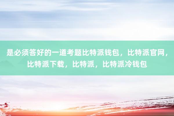 是必须答好的一道考题比特派钱包，比特派官网，比特派下载，比特派，比特派冷钱包