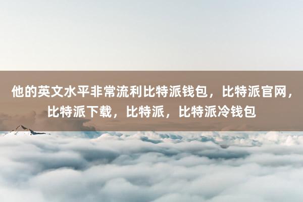 他的英文水平非常流利比特派钱包，比特派官网，比特派下载，比特派，比特派冷钱包