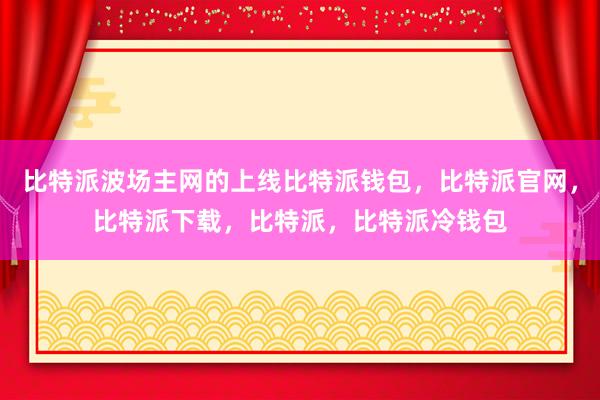 比特派波场主网的上线比特派钱包，比特派官网，比特派下载，比特派，比特派冷钱包