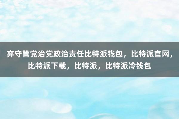 弃守管党治党政治责任比特派钱包，比特派官网，比特派下载，比特派，比特派冷钱包