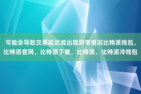 可能会导致交易延迟或出现异常情况比特派钱包，比特派官网，比特派下载，比特派，比特派冷钱包