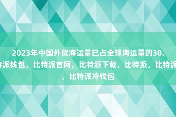 2023年中国外贸海运量已占全球海运量的30.1%比特派钱包，比特派官网，比特派下载，比特派，比特派冷钱包