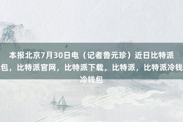 本报北京7月30日电（记者鲁元珍）近日比特派钱包，比特派官网，比特派下载，比特派，比特派冷钱包