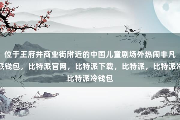 位于王府井商业街附近的中国儿童剧场外热闹非凡比特派钱包，比特派官网，比特派下载，比特派，比特派冷钱包