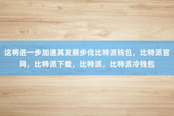 这将进一步加速其发展步伐比特派钱包，比特派官网，比特派下载，比特派，比特派冷钱包