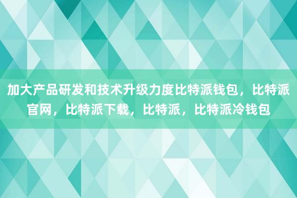 加大产品研发和技术升级力度比特派钱包，比特派官网，比特派下载，比特派，比特派冷钱包