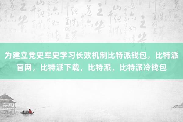 为建立党史军史学习长效机制比特派钱包，比特派官网，比特派下载，比特派，比特派冷钱包