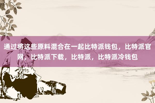 通过将这些原料混合在一起比特派钱包，比特派官网，比特派下载，比特派，比特派冷钱包