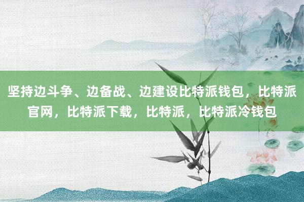 坚持边斗争、边备战、边建设比特派钱包，比特派官网，比特派下载，比特派，比特派冷钱包