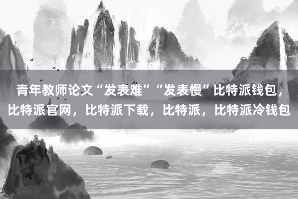 青年教师论文“发表难”“发表慢”比特派钱包，比特派官网，比特派下载，比特派，比特派冷钱包