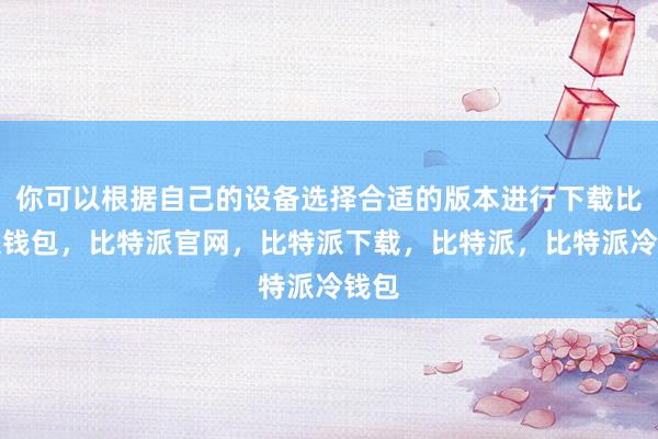 你可以根据自己的设备选择合适的版本进行下载比特派钱包，比特派官网，比特派下载，比特派，比特派冷钱包