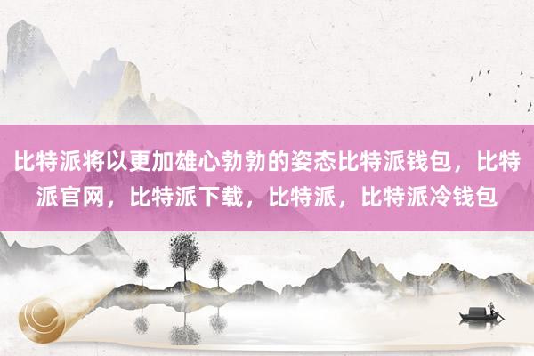 比特派将以更加雄心勃勃的姿态比特派钱包，比特派官网，比特派下载，比特派，比特派冷钱包