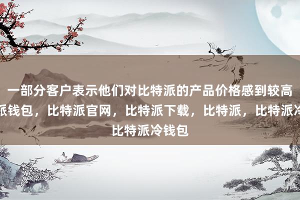 一部分客户表示他们对比特派的产品价格感到较高比特派钱包，比特派官网，比特派下载，比特派，比特派冷钱包