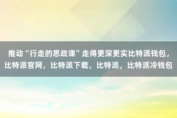 推动“行走的思政课”走得更深更实比特派钱包，比特派官网，比特派下载，比特派，比特派冷钱包